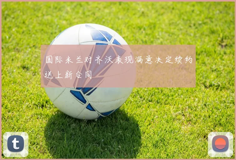 国际米兰对齐沃表现满意决定续约送上新合同