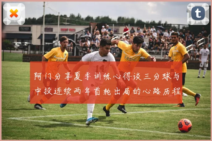 阿门分享夏季训练心得谈三分球与中投连续两年首轮出局的心路历程