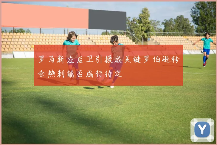 罗马新左后卫引援成关键罗伯逊转会热刺能否成行待定