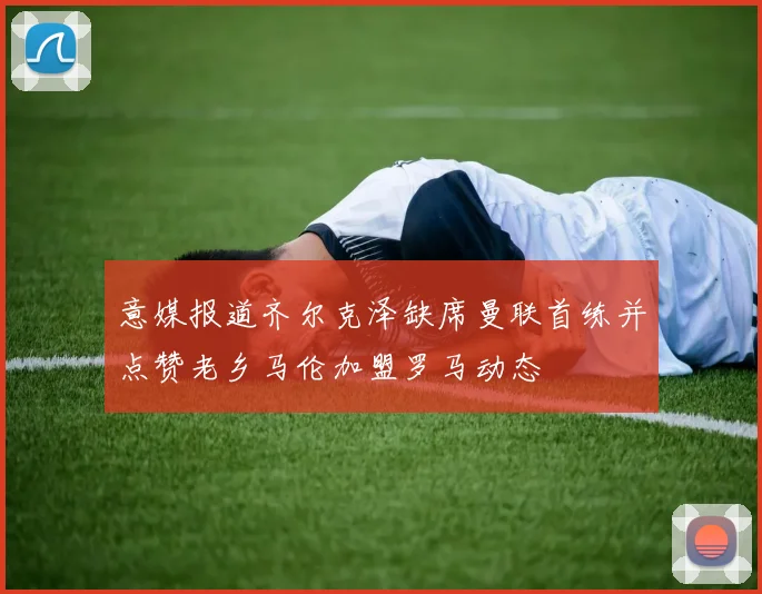 意媒报道齐尔克泽缺席曼联首练并点赞老乡马伦加盟罗马动态