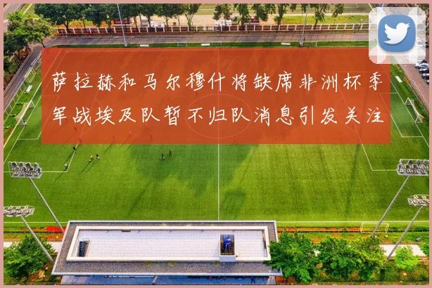 萨拉赫和马尔穆什将缺席非洲杯季军战埃及队暂不归队消息引发关注