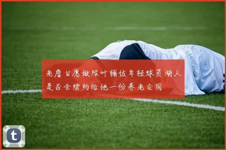 老詹甘愿做绿叶辅佐年轻球员湖人是否会续约给他一份养老合同