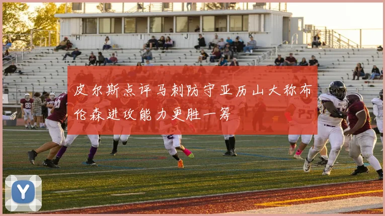 皮尔斯点评马刺防守亚历山大称布伦森进攻能力更胜一筹