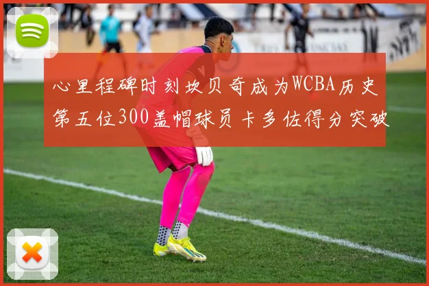 心里程碑时刻坎贝奇成为WCBA历史第五位300盖帽球员卡多佐得分突破1000大关