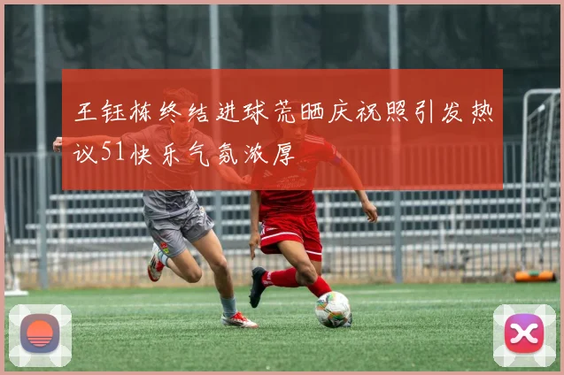 王钰栋终结进球荒晒庆祝照引发热议51快乐气氛浓厚