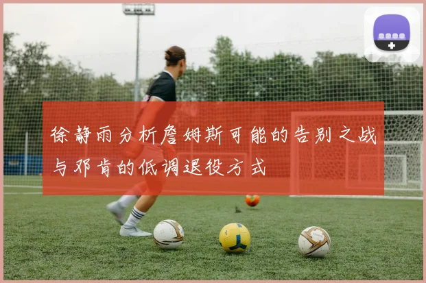 徐静雨分析詹姆斯可能的告别之战与邓肯的低调退役方式