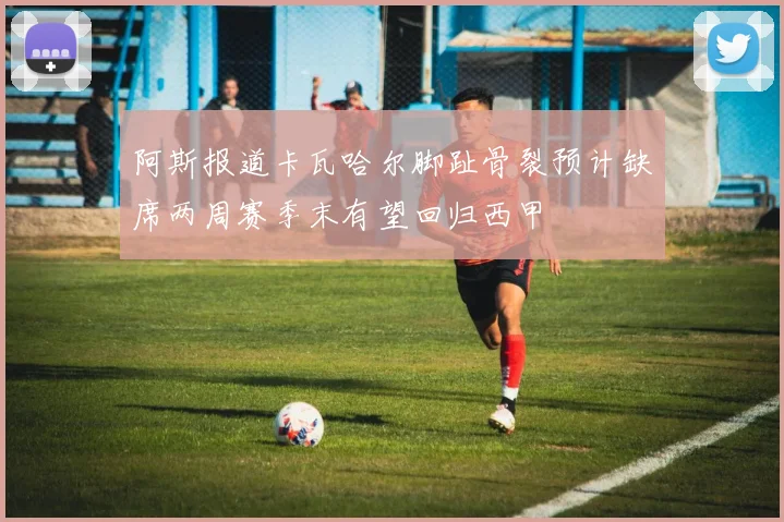 阿斯报道卡瓦哈尔脚趾骨裂预计缺席两周赛季末有望回归西甲