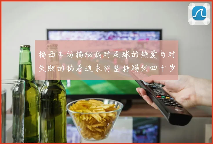 梅西专访揭秘我对足球的热爱与对失败的执着追求将坚持踢到四十岁