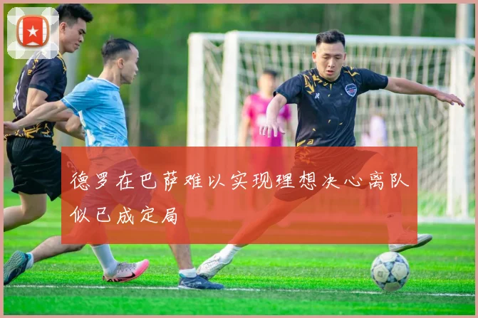 德罗在巴萨难以实现理想决心离队似已成定局